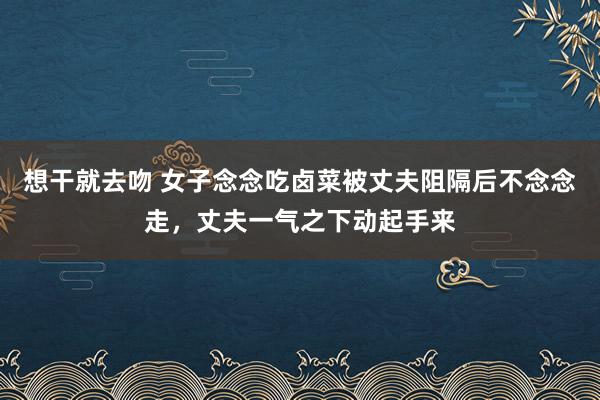 想干就去吻 女子念念吃卤菜被丈夫阻隔后不念念走，丈夫一气之下动起手来