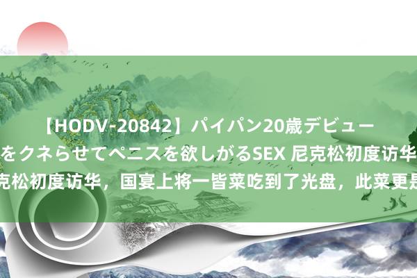 【HODV-20842】パイパン20歳デビュー 望月あゆみ 8頭身ボディをクネらせてペニスを欲しがるSEX 尼克松初度访华，国宴上将一皆菜吃到了光盘，此菜更是成为了国菜