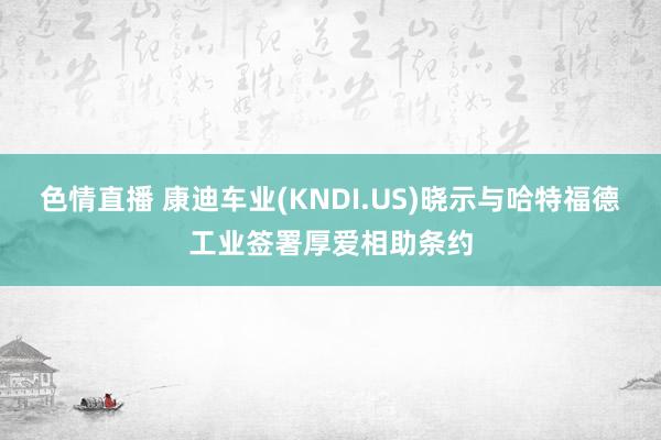 色情直播 康迪车业(KNDI.US)晓示与哈特福德工业签署厚爱相助条约