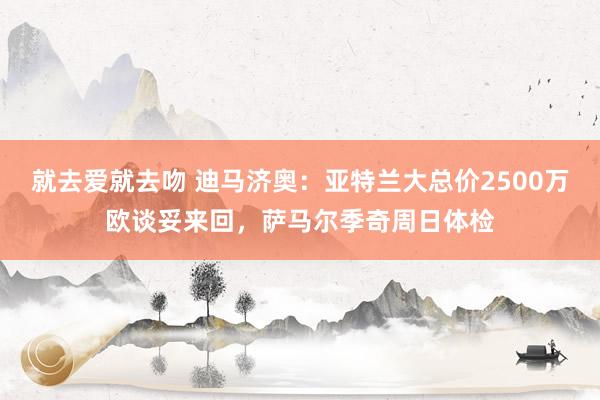 就去爱就去吻 迪马济奥：亚特兰大总价2500万欧谈妥来回，萨马尔季奇周日体检