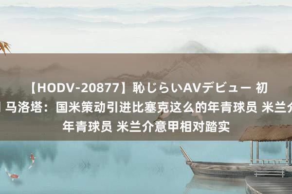 【HODV-20877】恥じらいAVデビュー 初セックス4時間 马洛塔：国米策动引进比塞克这么的年青球员 米兰介意甲相对踏实