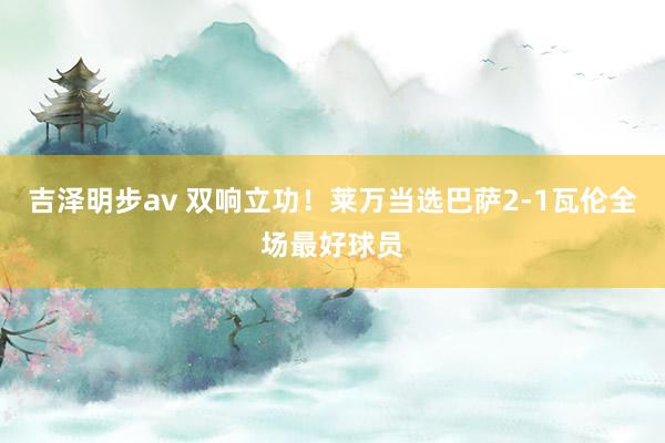 吉泽明步av 双响立功！莱万当选巴萨2-1瓦伦全场最好球员