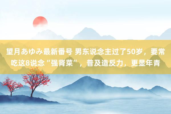 望月あゆみ最新番号 男东说念主过了50岁，要常吃这8说念“强肾菜”，普及造反力，更显年青