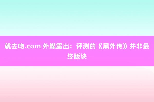 就去吻.com 外媒露出：评测的《黑外传》并非最终版块