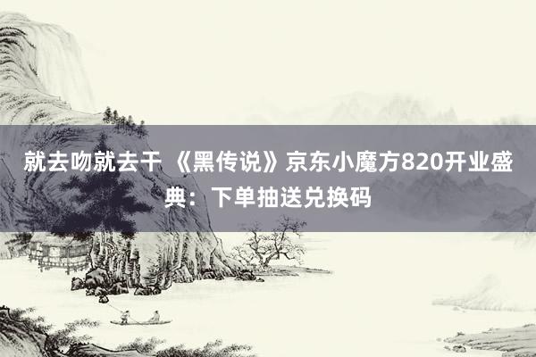 就去吻就去干 《黑传说》京东小魔方820开业盛典：下单抽送兑换码