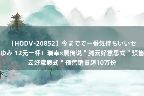 【HODV-20852】今までで一番気持ちいいセックス 望月あゆみ 12元一杯！瑞幸×黑传说＂腾云好意思式＂预售销量超10万份