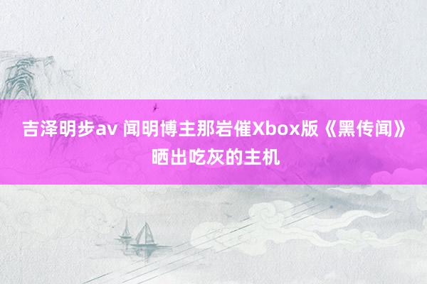 吉泽明步av 闻明博主那岩催Xbox版《黑传闻》 晒出吃灰的主机