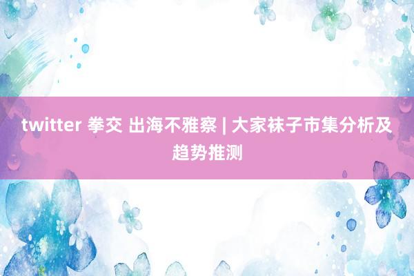 twitter 拳交 出海不雅察 | 大家袜子市集分析及趋势推测