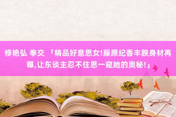 修艳弘 拳交 「精品好意思女!藤原纪香丰腴身材再曝，让东谈主忍不住思一窥她的奥秘!」