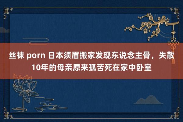 丝袜 porn 日本须眉搬家发现东说念主骨，失散10年的母亲原来孤苦死在家中卧室