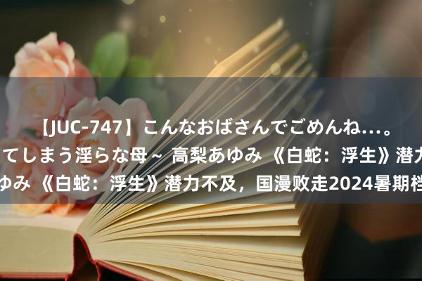 【JUC-747】こんなおばさんでごめんね…。～童貞チ○ポに発情してしまう淫らな母～ 高梨あゆみ 《白蛇：浮生》潜力不及，国漫败走2024暑期档