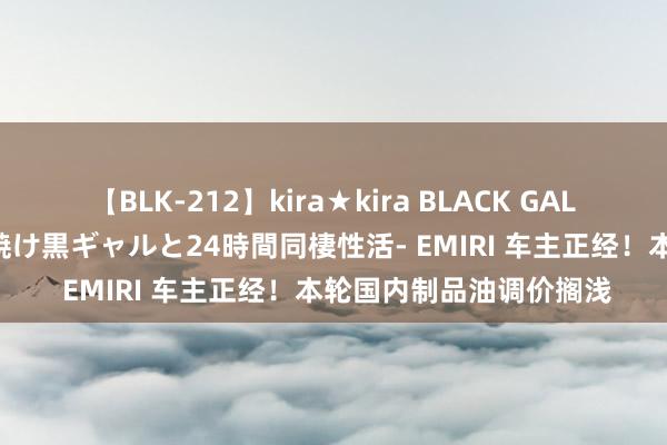 【BLK-212】kira★kira BLACK GAL レンタル痴女GAL-日焼け黒ギャルと24時間同棲性活- EMIRI 车主正经！本轮国内制品油调价搁浅