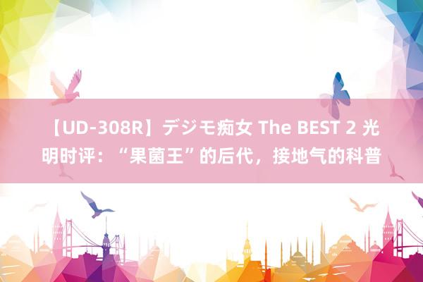 【UD-308R】デジモ痴女 The BEST 2 光明时评：“果菌王”的后代，接地气的科普