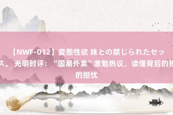 【NWF-012】変態性欲 妹との禁じられたセックス。 光明时评：“国潮外卖”激勉热议，读懂背后的担忧