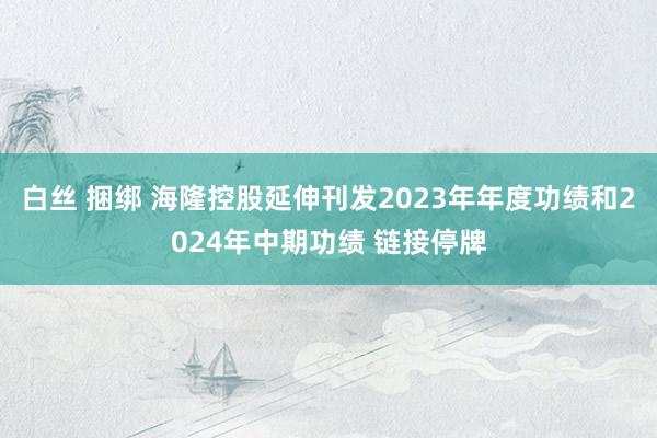 白丝 捆绑 海隆控股延伸刊发2023年年度功绩和2024年中期功绩 链接停牌