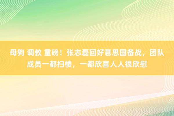 母狗 调教 重磅！张志磊回好意思国备战，团队成员一都扫楼，一都欣喜人人很欣慰