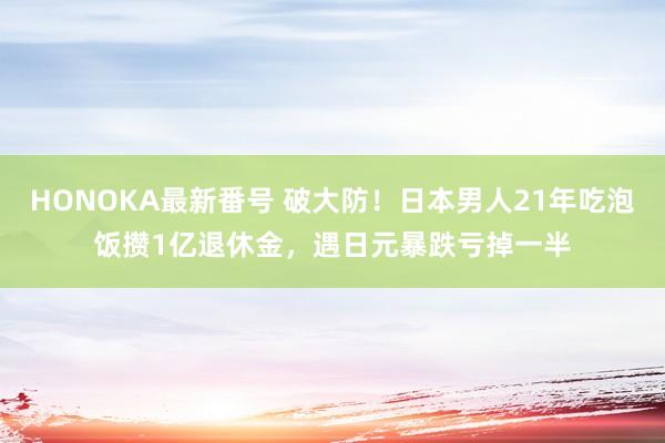 HONOKA最新番号 破大防！日本男人21年吃泡饭攒1亿退休金，遇日元暴跌亏掉一半