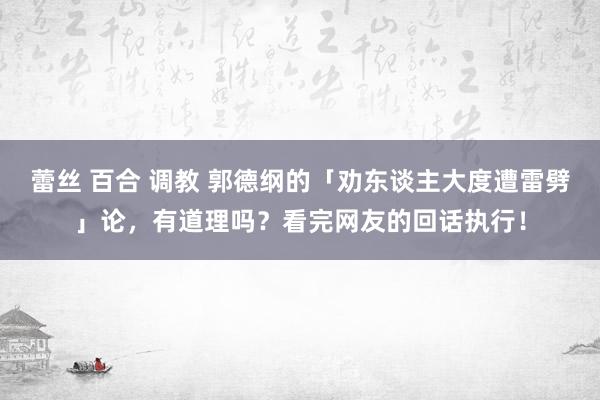 蕾丝 百合 调教 郭德纲的「劝东谈主大度遭雷劈」论，有道理吗？看完网友的回话执行！