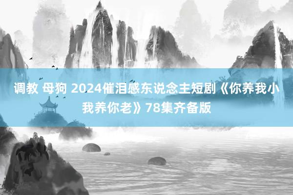 调教 母狗 2024催泪感东说念主短剧《你养我小我养你老》78集齐备版