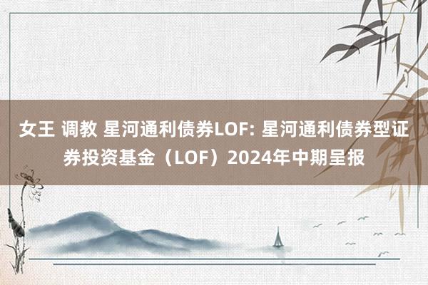 女王 调教 星河通利债券LOF: 星河通利债券型证券投资基金（LOF）2024年中期呈报