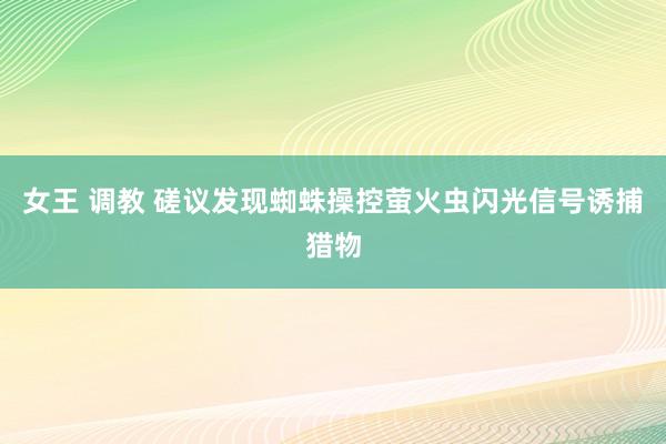 女王 调教 磋议发现蜘蛛操控萤火虫闪光信号诱捕猎物