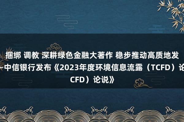 捆绑 调教 深耕绿色金融大著作 稳步推动高质地发展——中信银行发布《2023年度环境信息流露（TCFD）论说》