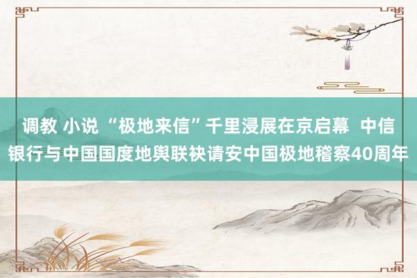 调教 小说 “极地来信”千里浸展在京启幕  中信银行与中国国度地舆联袂请安中国极地稽察40周年