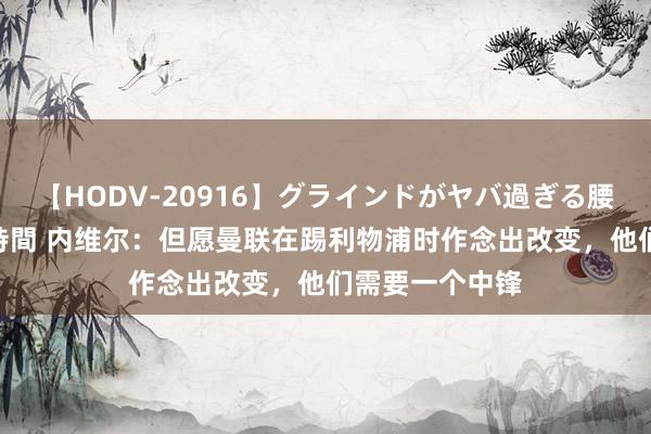 【HODV-20916】グラインドがヤバ過ぎる腰振り騎乗位 4時間 内维尔：但愿曼联在踢利物浦时作念出改变，他们需要一个中锋