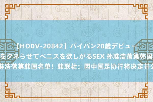 【HODV-20842】パイパン20歳デビュー 望月あゆみ 8頭身ボディをクネらせてペニスを欲しがるSEX 孙准浩落第韩国名单！韩联社：因中国足协行将决定并公布对其处罚