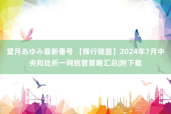 望月あゆみ最新番号 【锋行链盟】2024年7月中央和处所一网统管策略汇总|附下载