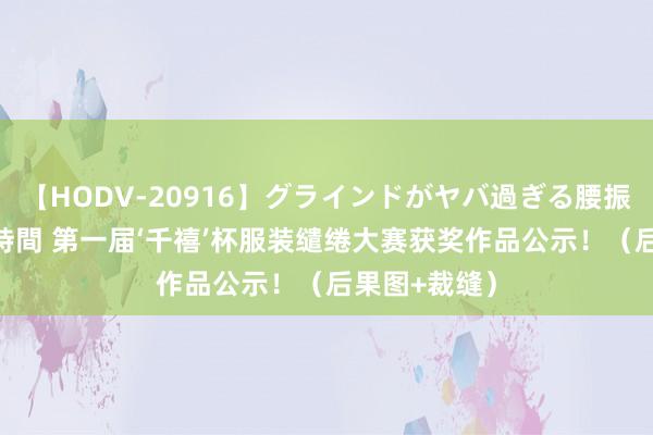 【HODV-20916】グラインドがヤバ過ぎる腰振り騎乗位 4時間 第一届‘千禧’杯服装缱绻大赛获奖作品公示！（后果图+裁缝）