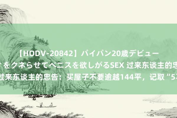 【HODV-20842】パイパン20歳デビュー 望月あゆみ 8頭身ボディをクネらせてペニスを欲しがるSEX 过来东谈主的忠告：买屋子不要逾越144平，记取“5不买”原则