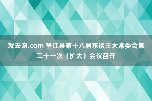 就去吻.com 垫江县第十八届东谈主大常委会第二十一次（扩大）会议召开