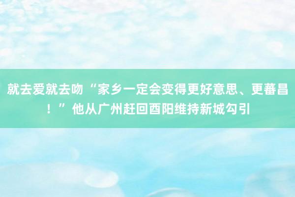 就去爱就去吻 “家乡一定会变得更好意思、更蕃昌！” 他从广州赶回酉阳维持新城勾引