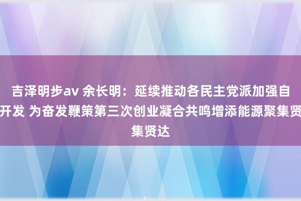 吉泽明步av 余长明：延续推动各民主党派加强自己开发 为奋发鞭策第三次创业凝合共鸣增添能源聚集贤达