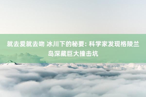 就去爱就去吻 冰川下的秘要: 科学家发现格陵兰岛深藏巨大撞击坑