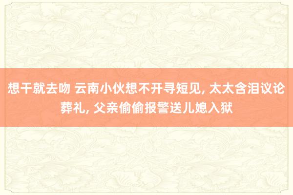 想干就去吻 云南小伙想不开寻短见， 太太含泪议论葬礼， 父亲偷偷报警送儿媳入狱