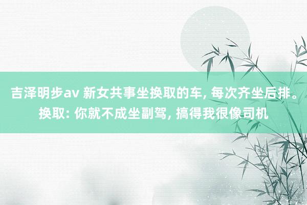 吉泽明步av 新女共事坐换取的车， 每次齐坐后排。换取: 你就不成坐副驾， 搞得我很像司机