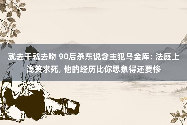 就去干就去吻 90后杀东说念主犯马金库: 法庭上浅笑求死， 他的经历比你思象得还要惨