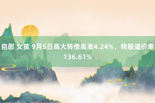 自慰 女孩 9月5日高大转债高涨4.24%，转股溢价率136.61%