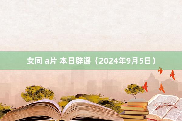 女同 a片 本日辟谣（2024年9月5日）