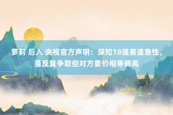 萝莉 后入 央视官方声明：深知18强赛遑急性，虽反复争取但对方要价相等畸高