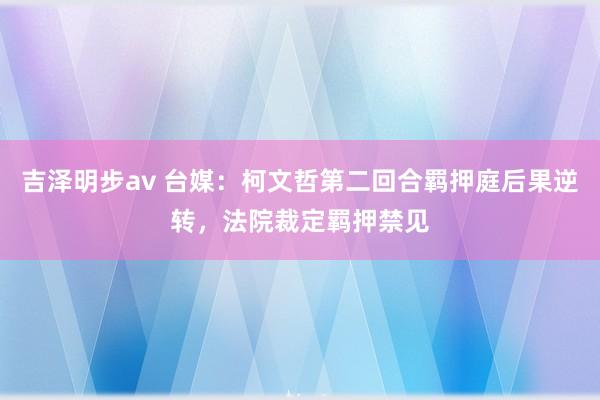 吉泽明步av 台媒：柯文哲第二回合羁押庭后果逆转，法院裁定羁押禁见