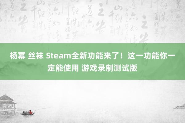 杨幂 丝袜 Steam全新功能来了！这一功能你一定能使用 游戏录制测试版