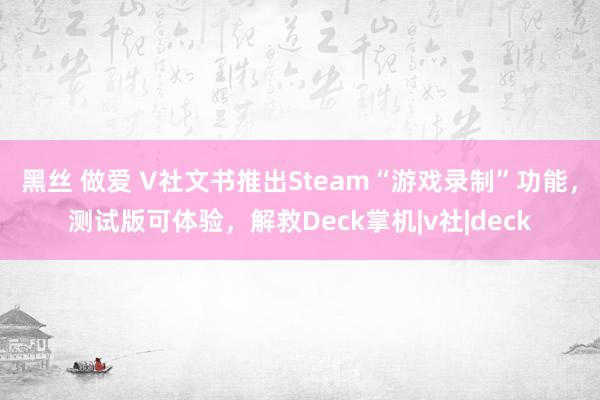 黑丝 做爱 V社文书推出Steam“游戏录制”功能，测试版可体验，解救Deck掌机|v社|deck