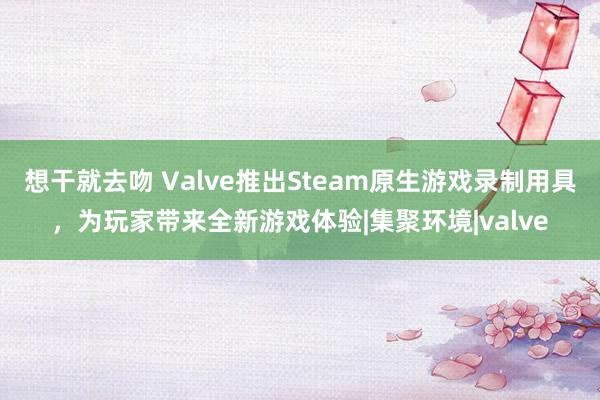 想干就去吻 Valve推出Steam原生游戏录制用具，为玩家带来全新游戏体验|集聚环境|valve