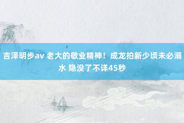 吉泽明步av 老大的敬业精神！成龙拍新少顷未必溺水 隐没了不详45秒