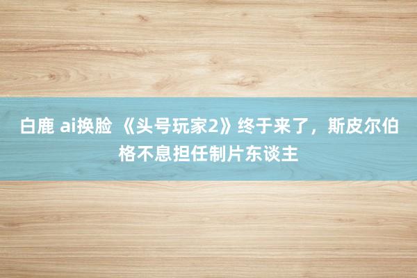 白鹿 ai换脸 《头号玩家2》终于来了，斯皮尔伯格不息担任制片东谈主