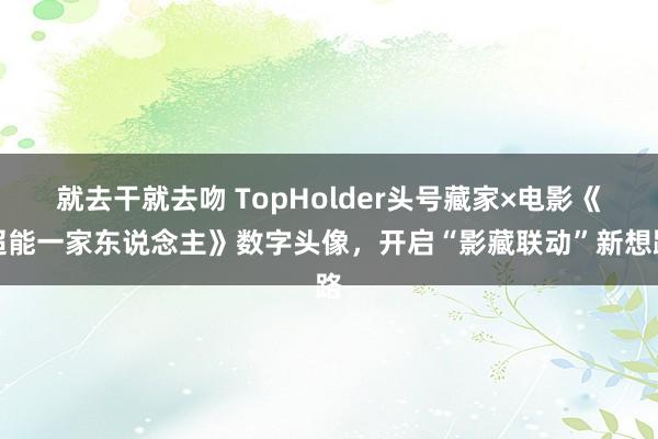 就去干就去吻 TopHolder头号藏家×电影《超能一家东说念主》数字头像，开启“影藏联动”新想路