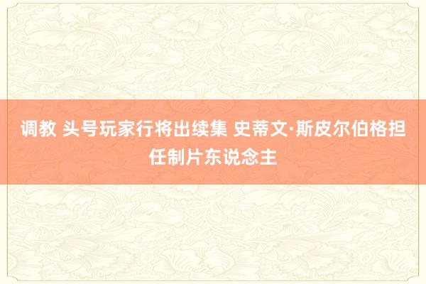 调教 头号玩家行将出续集 史蒂文·斯皮尔伯格担任制片东说念主